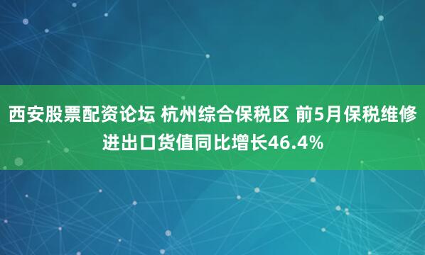 西安股票配资论坛 杭州综合保税区 前5月保税维修进出口货值同比增长46.4%