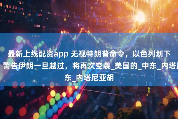 最新上线配资app 无视特朗普命令，以色列划下红线，警告伊朗一旦越过，将再次空袭_美国的_中东_内塔尼亚胡