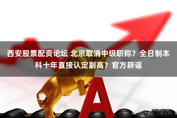 西安股票配资论坛 北京取消中级职称？全日制本科十年直接认定副高？官方辟谣