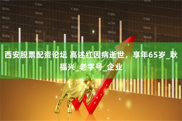 西安股票配资论坛 高述红因病逝世，享年65岁_耿福兴_老字号_企业