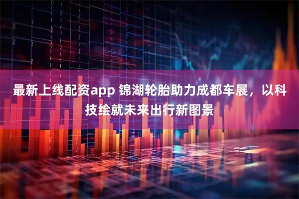 最新上线配资app 锦湖轮胎助力成都车展，以科技绘就未来出行新图景