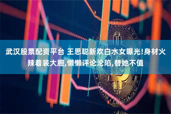 武汉股票配资平台 王思聪新欢白水女曝光!身材火辣着装大胆,懒懒评论沦陷,替她不值