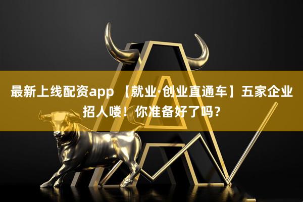 最新上线配资app 【就业·创业直通车】五家企业招人喽！你准备好了吗？