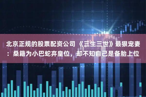 北京正规的股票配资公司 《三生三世》最狠宠妻：桑籍为小巴蛇弃皇位，却不知自己是备胎上位